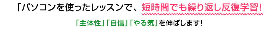 パソコンを使ったレッスンで、短時間でも繰り返し反復学習！「主体性」「自信」「やる気」を伸ばします！